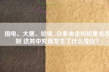 國電、大唐、哈電...眾多央企紛紛更名改制 這其中究竟發生了什么變化？