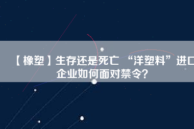 【橡塑】生存還是死亡 “洋塑料”進口企業如何面對禁令？