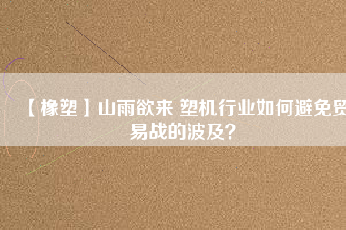 【橡塑】山雨欲來 塑機(jī)行業(yè)如何避免貿(mào)易戰(zhàn)的波及？