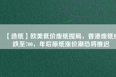 【造紙】歐美低價廢紙攪局，香港廢紙或跌至700，年后原紙漲價潮恐將推遲