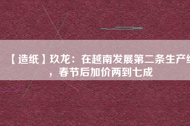 【造紙】玖龍：在越南發(fā)展第二條生產(chǎn)線，春節(jié)后加價(jià)兩到七成