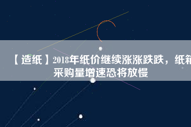 【造紙】2018年紙價繼續漲漲跌跌，紙箱采購量增速恐將放慢
