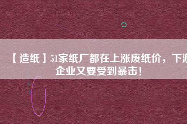 【造紙】51家紙廠都在上漲廢紙價，下游企業(yè)又要受到暴擊！