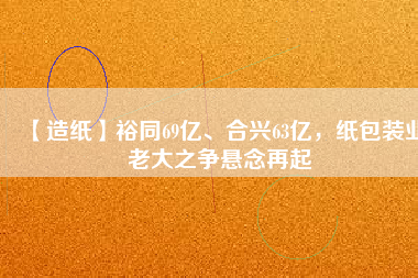 【造紙】裕同69億、合興63億，紙包裝業(yè)老大之爭懸念再起