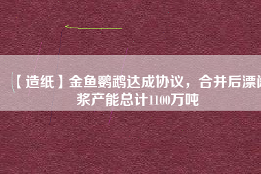 【造紙】金魚(yú)鸚鵡達(dá)成協(xié)議，合并后漂闊漿產(chǎn)能總計(jì)1100萬(wàn)噸