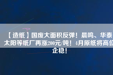 【造紙】國(guó)廢大面積反彈！晨鳴、華泰、太陽(yáng)等紙廠再漲200元/噸！4月原紙將高位企穩(wěn)！
