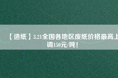 【造紙】3.21全國(guó)各地區(qū)廢紙價(jià)格最高上調(diào)150元/噸！