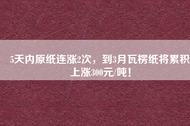 5天內原紙連漲2次，到3月瓦楞紙將累積上漲300元/噸！