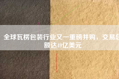 全球瓦楞包裝行業又一重磅并購，交易總額達49億美元