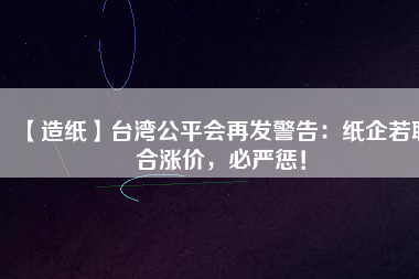 【造紙】臺(tái)灣公平會(huì)再發(fā)警告：紙企若聯(lián)合漲價(jià)，必嚴(yán)懲！
