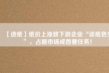 【造紙】紙價上漲致下游企業(yè)“談紙色變”，占據(jù)市場成首要任務！