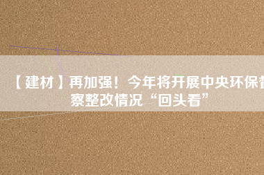 【建材】再加強！今年將開展中央環保督察整改情況“回頭看”