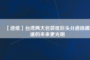 【造紙】臺灣兩大包裝紙巨頭分道揚鑣，誰的未來更光明