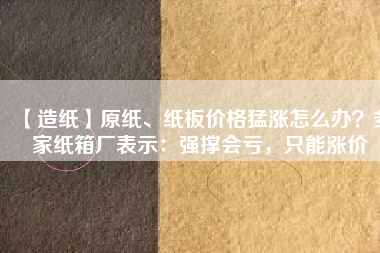 【造紙】原紙、紙板價(jià)格猛漲怎么辦？多家紙箱廠表示：強(qiáng)撐會(huì)虧，只能漲價(jià)