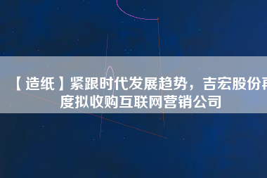 【造紙】緊跟時(shí)代發(fā)展趨勢(shì)，吉宏股份再度擬收購(gòu)互聯(lián)網(wǎng)營(yíng)銷公司