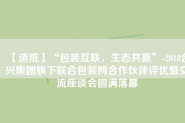 【造紙】“包裝互聯，生態共贏”-2018合興集團旗下聯合包裝網合作伙伴評優暨交流座談會圓滿落幕