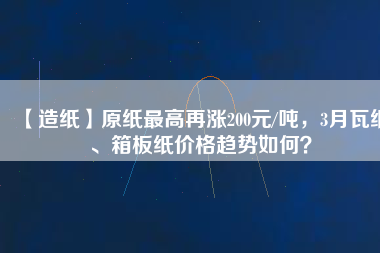 【造紙】原紙最高再漲200元/噸，3月瓦紙、箱板紙價格趨勢如何？