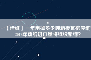 【造紙】一年用掉多少噸箱板瓦楞廢紙？2018年廢紙進口量將繼續緊縮？