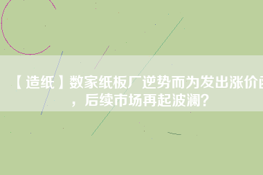 【造紙】數家紙板廠逆勢而為發出漲價函，后續市場再起波瀾？