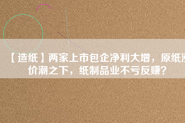 【造紙】兩家上市包企凈利大增，原紙漲價潮之下，紙制品業不虧反賺？