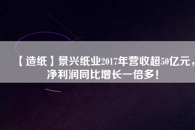 【造紙】景興紙業2017年營收超50億元，凈利潤同比增長一倍多！