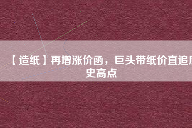 【造紙】再增漲價函，巨頭帶紙價直追歷史高點