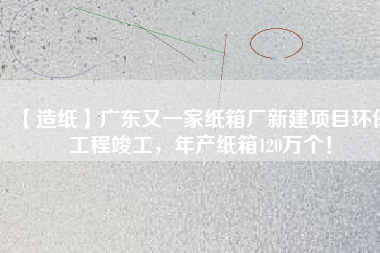 【造紙】廣東又一家紙箱廠新建項目環保工程竣工，年產紙箱120萬個！