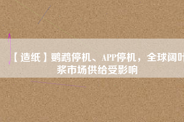 【造紙】鸚鵡停機、APP停機，全球闊葉漿市場供給受影響