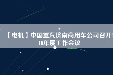 【電機】中國重汽濟南商用車公司召開2018年度工作會議 - TECO東元電機 | 變頻器·伺服電機·減速機·電機解決方案