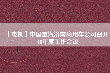 【電機】中國重汽濟南商用車公司召開2018年度工作會議 - TECO東元電機 | 變頻器·伺服電機·減速機·電機解決方案