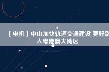 【電機(jī)】中山加快軌道交通建設(shè) 更好融入粵港澳大灣區(qū) - TECO東元電機(jī) | 變頻器·伺服電機(jī)·減速機(jī)·電機(jī)解決方案