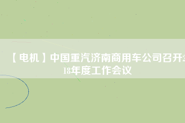 【電機】中國重汽濟南商用車公司召開2018年度工作會議 - TECO東元電機 | 變頻器·伺服電機·減速機·電機解決方案