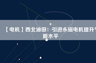 【電機】西北油田：引進永磁電機提升節能水平 - TECO東元電機 | 變頻器·伺服電機·減速機·電機解決方案