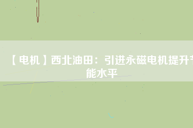【電機】西北油田：引進永磁電機提升節能水平 - TECO東元電機 | 變頻器·伺服電機·減速機·電機解決方案