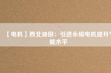 【電機】西北油田：引進永磁電機提升節能水平 - TECO東元電機 | 變頻器·伺服電機·減速機·電機解決方案
