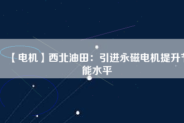 【電機】西北油田：引進永磁電機提升節能水平 - TECO東元電機 | 變頻器·伺服電機·減速機·電機解決方案