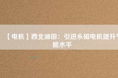 【電機】西北油田：引進永磁電機提升節能水平 - TECO東元電機 | 變頻器·伺服電機·減速機·電機解決方案