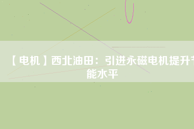【電機】西北油田：引進永磁電機提升節能水平 - TECO東元電機 | 變頻器·伺服電機·減速機·電機解決方案