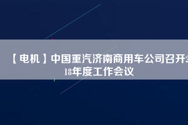 【電機】中國重汽濟南商用車公司召開2018年度工作會議 - TECO東元電機 | 變頻器·伺服電機·減速機·電機解決方案