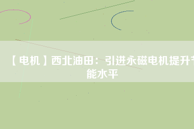 【電機】西北油田：引進永磁電機提升節能水平 - TECO東元電機 | 變頻器·伺服電機·減速機·電機解決方案