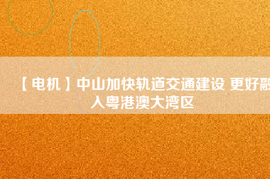 【電機(jī)】中山加快軌道交通建設(shè) 更好融入粵港澳大灣區(qū) - TECO東元電機(jī) | 變頻器·伺服電機(jī)·減速機(jī)·電機(jī)解決方案