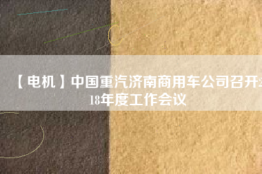 【電機】中國重汽濟南商用車公司召開2018年度工作會議 - TECO東元電機 | 變頻器·伺服電機·減速機·電機解決方案