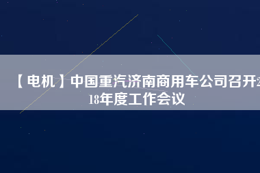 【電機】中國重汽濟南商用車公司召開2018年度工作會議 - TECO東元電機 | 變頻器·伺服電機·減速機·電機解決方案