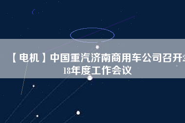 【電機】中國重汽濟南商用車公司召開2018年度工作會議 - TECO東元電機 | 變頻器·伺服電機·減速機·電機解決方案