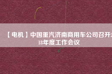 【電機】中國重汽濟南商用車公司召開2018年度工作會議 - TECO東元電機 | 變頻器·伺服電機·減速機·電機解決方案