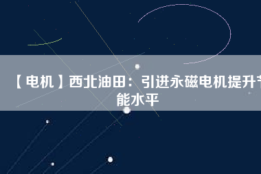 【電機】西北油田：引進永磁電機提升節能水平 - TECO東元電機 | 變頻器·伺服電機·減速機·電機解決方案