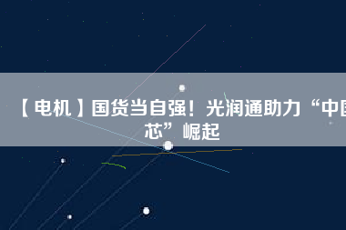 【電機】國貨當(dāng)自強！光潤通助力“中國芯”崛起 - TECO東元電機 | 變頻器·伺服電機·減速機·電機解決方案