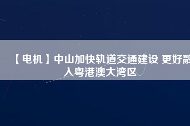 【電機(jī)】中山加快軌道交通建設(shè) 更好融入粵港澳大灣區(qū) - TECO東元電機(jī) | 變頻器·伺服電機(jī)·減速機(jī)·電機(jī)解決方案