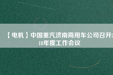【電機】中國重汽濟南商用車公司召開2018年度工作會議 - TECO東元電機 | 變頻器·伺服電機·減速機·電機解決方案