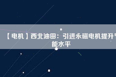 【電機】西北油田：引進永磁電機提升節能水平 - TECO東元電機 | 變頻器·伺服電機·減速機·電機解決方案